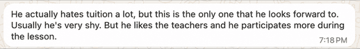Parent message: He actually hates tuition a lot, but this is the only one that he looks forward to. Usually he's very shy. But he likes the teachers and he participates more during the lesson.